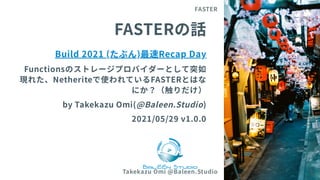 FASTERの話
Build 2021 (たぶん)最速Recap Day
Functionsのストレージプロバイダーとして突如
現れた、Netheriteで使われているFASTERとはな
にか？（触りだけ）
byTakekazuOmi(@Baleen.Studio)
2021/05/29 v1.0.0
FASTER
Takekazu Omi @Baleen.Studio 1
 