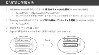 33
DARTSの学習⽅法
1. Validation lossを最⼩化するように構造パラメータ#を更新 (1 mini-batch使⽤)
• ∇*ℒ,-. E/, B − F∇*,0
1 ℒ23-!4 E, B ∇0/ℒ,-.(E/, B)
• 第⼆項の計算が若⼲重いため，F = 0にすることで⾼速化も可能（First-order Approximation）
2. Training lossを最⼩化するようにCNNの重みパラメータ$を更新 (1 mini-batch使⽤)
• ∇0ℒ23-!4(E, B)
3. 収束するまで上記を繰り返す
4. Top-%の構造パラメータ&をもつ演算のみ残す（論⽂ではS = 2）
3×3 #$% &'()
*+$(,*,-
0"
',(
0%
',(
+
3×3 ./0 %''1
0&
',(
3×3 #$% &'()
*+$(,*,-
0"
',(
0%
',(
+
3×3 ./0 %''1
0&
',(
Top-S
 