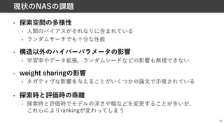 • 探索空間の多様性
• ⼈間のバイアスがそれなりに含まれている
• ランダムサーチでも⼗分な性能
• 構造以外のハイパーパラメータの影響
• 学習率やデータ拡張，ランダムシードなどの影響も無視できない
• weight sharingの影響
• ネガティヴな影響を与えることがいくつかの論⽂で⽰唆されている
• 探索時と評価時の乖離
• 探索時と評価時でモデルの深さや幅などを変更することが多いが，
これらによりrankingが変わってしまう
59
現状のNASの課題
 
