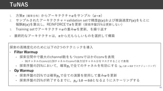 1. ⽅策o（確率分布）からアーキテクチャBをサンプル（B~o）
2. サンプルされたアーキテクチャ＋validation setで精度q(B)および推論速度k(B)をもとに
報酬e(B)を算出し，REINFORCEでoを更新（探索序盤25%は更新しない）
3. Training setでアーキテクチャBの重みEを更新，を繰り返す
• 最終的なアーキテクチャは，oから尤もらしいものを選択して構築
探索の⾼精度化のために以下の2つのテクニックを導⼊
• Filter Warmup
• 探索空間中で最⼤のchannel数をもつconvでほかのconvを表現
• 96チャネルのconvは128チャネルのconvの後⽅32チャネル分をマスクすることで表現
• 探索序盤の25%において，確率-Aで全てのチャネルを有効にする（**: 1.0 → 0.0 でスケジューリング）
• Op Warmup
• 探索序盤の25%では確率-:で全ての演算を使⽤して重みEを更新
• 探索序盤の25%が終了するまでに，-:: 1.0 → 0.0となるようにスケーリングする
65
TuNAS
 