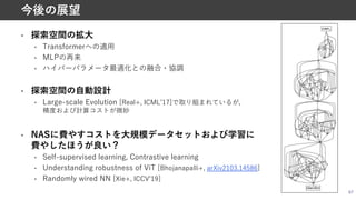 • 探索空間の拡⼤
• Transformerへの適⽤
• MLPの再来
• ハイパーパラメータ最適化との融合・協調
• 探索空間の⾃動設計
• Large-scale Evolution [Real+, ICMLʼ17]で取り組まれているが，
精度および計算コストが微妙
• NASに費やすコストを⼤規模データセットおよび学習に
費やしたほうが良い？
• Self-supervised learning, Contrastive learning
• Understanding robustness of ViT [Bhojanapalli+, arXiv2103.14586]
• Randomly wired NN [Xie+, ICCVʼ19]
67
今後の展望
 