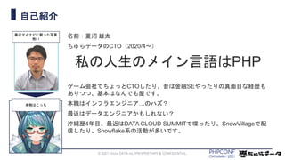 自己紹介
名前：菱沼 雄太
ちゅらデータのCTO（2020/4〜）
私の人生のメイン言語はPHP
ゲーム会社でちょっとCTOしたり、昔は金融SEやったりの真面目な経歴も
ありつつ、基本はなんでも屋です。
本職はインフラエンジニア…のハズ？
最近はデータエンジニアかもしれない？
沖縄歴4年目、最近はDATA CLOUD SUMMITで喋ったり、SnowVillageで配
信したり、Snowflake系の活動が多いです。
© 2021 Chura DATA inc. PROPRIETARY & CONFIDENTIAL.
最近マイナビに載った写真
怖い
本物はこっち
 