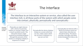 The Interface
The interface to an interactive system or service, also called the user
interface (UI), is all those parts of the system with which people come
into contact, physically, perceptually and conceptually :
Physically we might interact
with a device by pressing
buttons or moving a finger over
a touch-sensitive screen. The
interactive device might
respond by providing feedback
through the pressure of the
button or changing a display in
response to a swipe.
Perceptually the device displays
things on a screen which we
can see, makes noises which
we can hear or behaves in a
way we can feel.
Conceptually we interact with a
device by trying to work out
what it does and what we
should be doing. The device
provides messages and other
content designed to help us do
this.
 