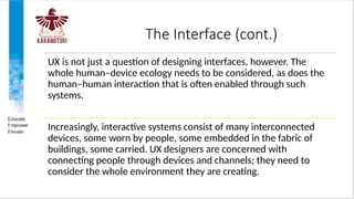 The Interface (cont.)
UX is not just a question of designing interfaces, however. The
whole human–device ecology needs to be considered, as does the
human–human interaction that is often enabled through such
systems.
Increasingly, interactive systems consist of many interconnected
devices, some worn by people, some embedded in the fabric of
buildings, some carried. UX designers are concerned with
connecting people through devices and channels; they need to
consider the whole environment they are creating.
 