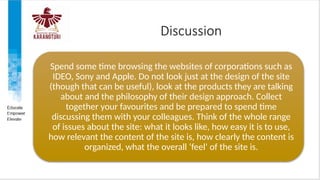 Discussion
Spend some time browsing the websites of corporations such as
IDEO, Sony and Apple. Do not look just at the design of the site
(though that can be useful), look at the products they are talking
about and the philosophy of their design approach. Collect
together your favourites and be prepared to spend time
discussing them with your colleagues. Think of the whole range
of issues about the site: what it looks like, how easy it is to use,
how relevant the content of the site is, how clearly the content is
organized, what the overall ‘feel’ of the site is.
 