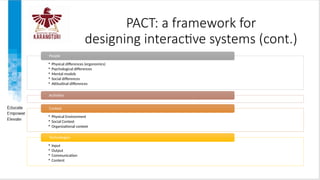 PACT: a framework for
designing interactive systems (cont.)
• Physical differences (ergonomics)
• Psychological differences
• Mental models
• Social differences
• Attitudinal differences
People
Activities
• Physical Environment
• Social Context
• Organizational context
Context
• Input
• Output
• Communication
• Content
Technologies
 
