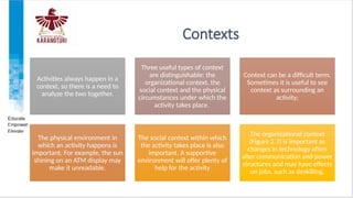 Contexts
Activities always happen in a
context, so there is a need to
analyze the two together.
Three useful types of context
are distinguishable: the
organizational context, the
social context and the physical
circumstances under which the
activity takes place.
Context can be a difficult term.
Sometimes it is useful to see
context as surrounding an
activity;
The physical environment in
which an activity happens is
important. For example, the sun
shining on an ATM display may
make it unreadable.
The social context within which
the activity takes place is also
important. A supportive
environment will offer plenty of
help for the activity
The organizational context
(Figure 2.7) is important as
changes in technology often
alter communication and power
structures and may have effects
on jobs, such as deskilling.
 