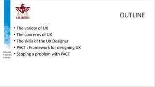 OUTLINE
• The variety of UX
• The concerns of UX
• The skills of the UX Designer
• PACT : Framework for designing UX
• Scoping a problem with PACT
 