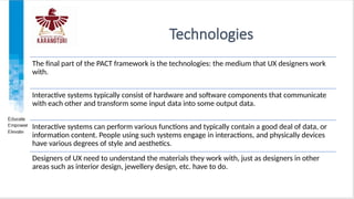 Technologies
The final part of the PACT framework is the technologies: the medium that UX designers work
with.
Interactive systems typically consist of hardware and software components that communicate
with each other and transform some input data into some output data.
Interactive systems can perform various functions and typically contain a good deal of data, or
information content. People using such systems engage in interactions, and physically devices
have various degrees of style and aesthetics.
Designers of UX need to understand the materials they work with, just as designers in other
areas such as interior design, jewellery design, etc. have to do.
 
