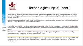 Technologies (Input) (cont.)
The mouse has become the default pointing device. More contemporary mouse design includes a wheel (see Figure
2.11) for scrolling through documents or web pages. A mouse may be cordless, using infra-red to communicate with
the host computer.
In 2009 Apple introduced the ‘magic mouse’, which combined traditional mouse functions with multi-touch capability,
allowing a range of new touch gestures for interaction.
A joystick (Figure 2.12) is a handle which pivots from a central point. Viewing the joystick from above, it may be moved
north, south, east and west (and all points between) to control an on-screen pointer, spaceship or any other on-screen
object.
Other systems, notably the Microsoft Kinect, recognize gestures through tracking limb and body movements by
attaching sensors to the limb or by using cameras (Figure 2.13).
Other forms of input include quick response (QR) codes and augmented-reality (AR) fiducial markers (Figure 2.14). QR
codes are used by a general-purpose scanning app on a phone to connect the phone to a website, or to execute a
short sequence
 