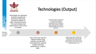 Technologies (Output)
Technologies for displaying
content to people rely
primarily on the three
perceptual abilities of
vision, hearing and touch.
The most fundamental
output device is the screen
or monitor.
Even a few years ago the
default monitor used
cathode ray tube (CRT)
technology that required
a large, heavy box
positioned on a desk or
table.
Flatscreen monitors using plasma
or TFT (thin-film transistor) or
LCD (liquid crystal display)
technologies can be mounted on
walls. Some of these can deliver
very large displays that result in a
significantly different interactive
experience.
Flexible organic light-emitting diode
(OLED) displays for screens are just
coming on to the market that will
enable displays of any shape and size
that can bend and hence can be used
in clothing ( Figure 2.15 ).
 