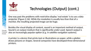 Technologies (Output) (cont.)
One way past the problems with restrictive display ‘real estate’ is to use a data
projector (Figure 2.16). While the resolution is usually less than that of a
monitor, the resulting projected image can be huge.
Besides the visual display of content, sound is an important method of output.
Sound is an output medium that is significantly under-used. Speech output is
also an increasingly popular option (e.g. in satellite navigation systems).
A printer is a device that prints text or illustrations on paper, while a plotter
draws pictures or shapes. Several companies have developed three-dimensional
printers.
 