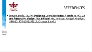 REFERENCES
• Benyon, David. (2019). Designing User Experience: A guide to HCI, UX
and interaction design (4th Edition). 04. Pearson. United Kingdom.
ISBN-13: 978-1292155517. Chapter 1 and 2
 