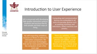 Introduction to User Experience
UX is concerned with developing
high-quality interactive systems,
products and services that fit
with people and their ways of
living.
Computing and communication
devices are embedded in all
sorts of everyday devices such
as washing machines and
televisions, ticket machines and
jewelry.
No self-respecting exhibition,
museum or library is without its
interactive component. We
carry and wear technologies
that are far more powerful than
the computers of just a few
years ago.
There are websites, online
communities, apps for mobile
phones and tablets, and all
manner of other interactive
devices and services that need
developing. UX is about all of
this.
 