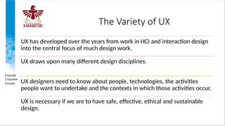 The Variety of UX
UX has developed over the years from work in HCI and interaction design
into the central focus of much design work.
UX draws upon many different design disciplines.
UX designers need to know about people, technologies, the activities
people want to undertake and the contexts in which those activities occur.
UX is necessary if we are to have safe, effective, ethical and sustainable
design.
 