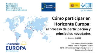 @HorizonteEuropa
Elisa Alvarez-Bolado Cornejo
Jefa de área de Programa Marco
CDTI – Dirección de Programas Europeos y
Cooperación Territorial
Cómo participar en
Horizonte Europa:
el proceso de participación y
principales novedades
31 de mayo de 2021
 