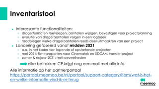 Inventaristool
● Interessante functionaliteiten:
○ dragerformaten toevoegen, aantallen wijzigen, bevestigen voor projectplanning
○ evolutie van drageraantallen volgen in een logboek
○ raadplegen welke drageraantallen reeds deel uitmaakten van een project
● Lancering gefaseerd vanaf midden 2021
○ o.a. in het kader van lopende of opstartende projecten
○ mei 2021: filmtransporten naar Cinematek en XDCAM-transfer-project
○ zomer & najaar 2021: resthoeveelheden
elke betrokken CP krijgt nog een mail met alle info
Alle informatie op het partnerportaal
https://portaal.meemoo.be/nl/portaal/support-category/item/wat-is-het-
en-welke-informatie-vind-ik-er-terug
 