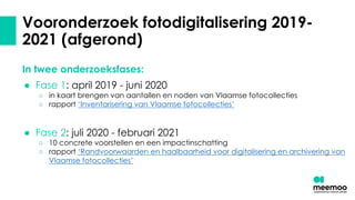 Vooronderzoek fotodigitalisering 2019-
2021 (afgerond)
In twee onderzoeksfases:
● Fase 1: april 2019 - juni 2020
○ in kaart brengen van aantallen en noden van Vlaamse fotocollecties
○ rapport ‘Inventarisering van Vlaamse fotocollecties’
● Fase 2: juli 2020 - februari 2021
○ 10 concrete voorstellen en een impactinschatting
○ rapport ‘Randvoorwaarden en haalbaarheid voor digitalisering en archivering van
Vlaamse fotocollecties’
 