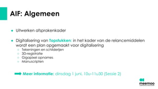 AIF: Algemeen
● Uitwerken afsprakenkader
● Digitalisering van Topstukken: in het kader van de relancemiddelen
wordt een plan opgemaakt voor digitalisering
○ Tekeningen en schilderijen
○ 3D-registratie
○ Gigapixel opnames
○ Manuscripten
Meer informatie: dinsdag 1 juni, 10u-11u30 (Sessie 2)
 