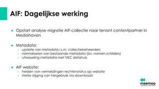 AIF: Dagelijkse werking
● Opstart analyse migratie AIF-collectie naar tenant contentpartner in
Mediahaven
● Metadata:
○ update van metadata i.s.m. collectiebeheerders
○ normaliseren van bestaande metadata (bv. namen schilders)
○ uitwisseling metadata met VKC datahub
● AIF website:
○ herzien van vermeldingen rechtenstatus op website
○ sterke stijging van hergebruik via downloads
 
