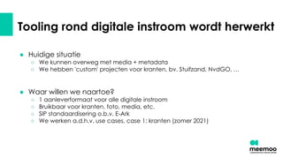 Tooling rond digitale instroom wordt herwerkt
● Huidige situatie
○ We kunnen overweg met media + metadata
○ We hebben 'custom' projecten voor kranten, bv. Stuifzand, NvdGO, …
● Waar willen we naartoe?
○ 1 aanleverformaat voor alle digitale instroom
○ Bruikbaar voor kranten, foto, media, etc.
○ SIP standaardisering o.b.v. E-Ark
○ We werken a.d.h.v. use cases, case 1: kranten (zomer 2021)
 