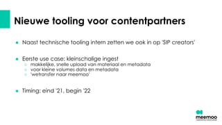 Nieuwe tooling voor contentpartners
● Naast technische tooling intern zetten we ook in op 'SIP creators'
● Eerste use case: kleinschalige ingest
○ makkelijke, snelle upload van materiaal en metadata
○ voor kleine volumes data en metadata
○ 'wetransfer naar meemoo'
● Timing: eind '21, begin '22
 
