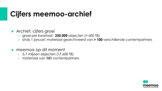 Cijfers meemoo-archief
● Archief: cijfers groei
○ groei per kwartaal: 250.000 objecten (> 600 TB)
○ sinds 1 januari: materiaal gearchiveerd van > 100 verschillende contentpartners
● meemoo op dit moment
○ 5,7 miljoen objecten (17.600 TB)
○ materiaal van 151 contentpartners
 
