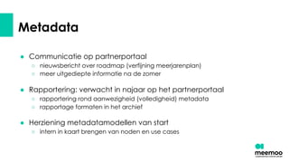 Metadata
● Communicatie op partnerportaal
○ nieuwsbericht over roadmap (verfijning meerjarenplan)
○ meer uitgediepte informatie na de zomer
● Rapportering: verwacht in najaar op het partnerportaal
○ rapportering rond aanwezigheid (volledigheid) metadata
○ rapportage formaten in het archief
● Herziening metadatamodellen van start
○ intern in kaart brengen van noden en use cases
 