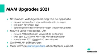 MAM Upgrades 2021
● November : volledige herziening van de applicatie
○ nieuwe webinterface voor metadata edits en export
○ release in november 2021
○ opleidingen en documentatie volgen via partnerupdates
● Nieuwe versie van de REST API
○ nieuwe API beschikbaar, vervangt de bestaande
○ sinds april 2021: zowel API v1 als API v2 beschikbaar
○ vanaf zomer 2022. Enkel API v2 beschikbaar!
● OAI-PMH API blijft bestaan
● Meer info? Zie partnerportaal, of contacteer support.
 