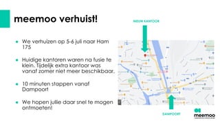 meemoo verhuist!
● We verhuizen op 5-6 juli naar Ham
175
● Huidige kantoren waren na fusie te
klein. Tijdelijk extra kantoor was
vanaf zomer niet meer beschikbaar.
● 10 minuten stappen vanaf
Dampoort
● We hopen jullie daar snel te mogen
ontmoeten!
DAMPOORT
NIEUW KANTOOR
 