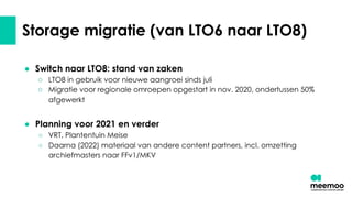 Storage migratie (van LTO6 naar LTO8)
● Switch naar LTO8: stand van zaken
○ LTO8 in gebruik voor nieuwe aangroei sinds juli
○ Migratie voor regionale omroepen opgestart in nov. 2020, ondertussen 50%
afgewerkt
● Planning voor 2021 en verder
○ VRT, Plantentuin Meise
○ Daarna (2022) materiaal van andere content partners, incl. omzetting
archiefmasters naar FFv1/MKV
 