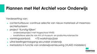 Plannen met Het Archief voor Onderwijs
Verderzetting van:
● contentuitbouw: continue selectie van nieuw materiaal uit meemoo-
archiefsysteem
● project ‘Kunstig Kijken’
○ onderzoeksproject met Hogeschool VIVES
○ kwalitatieve selectie van AV uit museum- en podiumkunstensector
● vormingsaanbod: +75 workshops/jaar
● uitrol leerlingentoegang secundair onderwijs
● metadata in functie van onderwijsvernieuwing (VLAIO middelen)
 