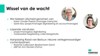 Wissel van de wacht
● We hebben afscheid genomen van
○ Karen Vander Plaetse (manager interactie)
○ Sarah Eloy (projectmanager digitalisering en accountmanager)
● Lopende vacatures:
○ projectmanager(s) digitalisering
○ medewerker begeleiding collectieregistratie
● Aanpassing Raad van Bestuur: nieuwe vertegenwoordiger
contentpartners:
○ Rosemie Callewaert (Boekentoren Gent)
○ blijft lid: Ann Deckers (Fomu)
 