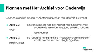 Plannen met Het Archief voor Onderwijs
Relancemiddelen binnen visienota ‘Digisprong’ van Vlaamse Overheid
● Actie 3.6: doorontwikkeling van Het Archief voor Onderwijs met
uitgebreide leerlingentoegang en extra functies
voor
leerkrachten
● Actie 3.3: de toegang tot digitale leermiddelen vergemakkelijken
via de creatie van een ‘Single Sign On’-
infrastructuur
 