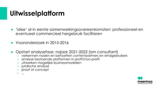 Uitwisselplatform
● ‘idee’ al in eerste samenwerkingsovereenkomsten: professioneel en
eventueel commercieel hergebruik faciliteren
● Vooronderzoek in 2015-2016
● Opstart analysefase: najaar 2021-2023 (ism consultant)
○ verkennen noden en behoeften contentpartners en eindgebruikers
○ analyse bestaande platformen in profit/non-profit
○ uitwerken mogelijke businessmodellen
○ juridische analyse
○ proof of concept
○ ...
 