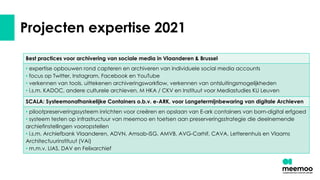 Projecten expertise 2021
Best practices voor archivering van sociale media in Vlaanderen & Brussel
• expertise opbouwen rond capteren en archiveren van individuele social media accounts
• focus op Twitter, Instagram, Facebook en YouTube
• verkennen van tools, uittekenen archiveringsworkflow, verkennen van ontsluitingsmogelijkheden
• i.s.m. KADOC, andere culturele archieven, M HKA / CKV en Instituut voor Mediastudies KU Leuven
SCALA: Systeemonafhankelijke Containers o.b.v. e-ARK, voor Langetermijnbewaring van digitale Archieven
• pilootpreserveringssysteem inrichten voor creëren en opslaan van E-ark containers van born-digital erfgoed
• systeem testen op infrastructuur van meemoo en toetsen aan preserveringsstrategie die deelnemende
archiefinstellingen vooropstellen
• i.s.m. Archiefbank Vlaanderen, ADVN, Amsab-ISG, AMVB, AVG-Carhif, CAVA, Letterenhuis en Vlaams
Architectuurinstituut (VAi)
• m.m.v. LIAS, DAV en Felixarchief
 