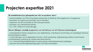 Projecten expertise 2021
IIIF-beeldinfrastructuur gekoppeld aan VKC-ecosysteem, fase 2
• doorontwikkelen van VKC-ecosysteem bestaande uit Datahub, IIIF-Imagehub en -Imageserver
• aansluiten op meemoo-ecosysteem (Art In Flanders)
• verkennen van IIIF-annotaties en IIIF-multi-layerviewers
• opmaken van metadatahandboek
• i.s.m. VKC, KMSKA en Musea Brugge
Nieuwe Tijdingen: landelijk programma voor het behoud van het Vlaamse krantenerfgoed
• overkoepelend Vlaams programma voor digitalisering, ontsluiting en archivering van bedreigde Vlaamse
krantenerfgoed creëren
• in kaart brengen van te digitaliseren kranten, OCR-verbetering, digitaliseringsworkflows heractiveren,
(voorbereiding) ontsluiting op vernieuwde hetarchief.be
• i.s.m. Vlaamse Erfgoedbibliotheken en grote groep collectiebeherende instellingen
• raakvlak met krantendigitaliseringsproject met relancemiddelen
 