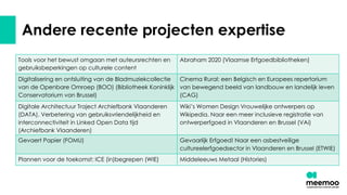 Andere recente projecten expertise
Tools voor het bewust omgaan met auteursrechten en
gebruiksbeperkingen op culturele content
Abraham 2020 (Vlaamse Erfgoedbibliotheken)
Digitalisering en ontsluiting van de Bladmuziekcollectie
van de Openbare Omroep (BOO) (Bibliotheek Koninklijk
Conservatorium van Brussel)
Cinema Rural: een Belgisch en Europees repertorium
van bewegend beeld van landbouw en landelijk leven
(CAG)
Digitale Architectuur Traject Archiefbank Vlaanderen
(DATA). Verbetering van gebruiksvriendelijkheid en
interconnectiviteit in Linked Open Data tijd
(Archiefbank Vlaanderen)
Wiki’s Women Design Vrouwelijke ontwerpers op
Wikipedia. Naar een meer inclusieve registratie van
ontwerperfgoed in Vlaanderen en Brussel (VAi)
Gevaert Papier (FOMU) Gevaarlijk Erfgoed! Naar een asbestveilige
cultureelerfgoedsector in Vlaanderen en Brussel (ETWIE)
Plannen voor de toekomst: ICE (in)begrepen (WIE) Middeleeuws Metaal (Histories)
 