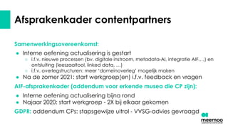 Afsprakenkader contentpartners
Samenwerkingsovereenkomst:
● Interne oefening actualisering is gestart
○ i.f.v. nieuwe processen (bv. digitale instroom, metadata-AI, integratie AIF,…) en
ontsluiting (leeszaaltool, linked data, …)
○ i.f.v. overlegstructuren: meer ‘domeinoverleg’ mogelijk maken
● Na de zomer 2021: start werkgroep(en) i.f.v. feedback en vragen
AIF-afsprakenkader (addendum voor erkende musea die CP zijn):
● Interne oefening actualisering bijna rond
● Najaar 2020: start werkgroep - 2X bij elkaar gekomen
GDPR: addendum CPs: stapsgewijze uitrol - VVSG-advies gevraagd
 
