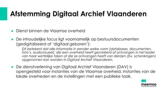 Afstemming Digitaal Archief Vlaanderen
● Dienst binnen de Vlaamse overheid
● De inhoudelijke focus ligt voornamelijk op bestuursdocumenten
(gedigitaliseerd of ‘digitaal geboren’):
Dit betekent dat alle informatie in eender welke vorm (databases, documenten,
foto’s, audiovisueel), die een overheid heeft gecreëerd of ontvangen in het kader
van haar wettelijke taken of die ze ontvangen heeft van derden (bv. schenkingen)
opgenomen kan worden in Digitaal Archief Vlaanderen.
● De dienstverlening van Digitaal Archief Vlaanderen (DAV) is
opengesteld voor instanties van de Vlaamse overheid, instanties van de
lokale overheden en de instellingen met een publieke taak.
 