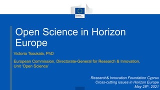 Open Science in Horizon
Europe
Victoria Tsoukala, PhD
European Commission, Directorate-General for Research & Innovation,
Unit ‘Open Science’
Research& Innovation Foundation Cyprus
Cross-cutting issues in Horizon Europe
May 28th, 2021
 
