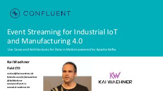 Event Streaming for Industrial IoT
and Manufacturing 4.0
Use Cases and Architectures for Data in Motion powered by Apache Kafka
Kai Waehner
Field CTO
contact@kai-waehner.de
linkedin.com/in/kaiwaehner
@KaiWaehner
www.confluent.io
www.kai-waehner.de
 