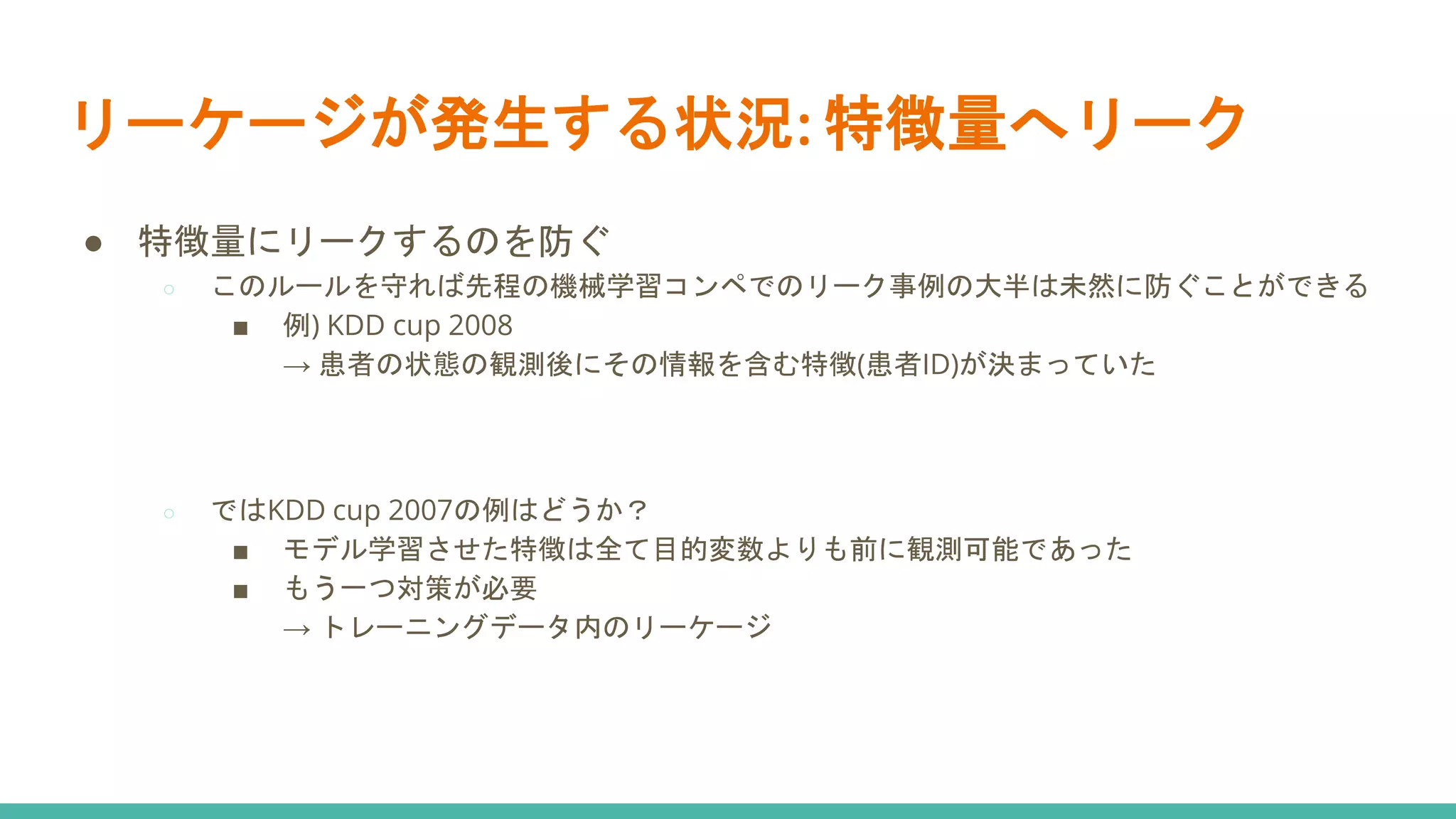 リーケージが発生する状況: 特徴量へリーク
● 特徴量にリークするのを防ぐ
○ このルールを守れば先程の機械学習コンペでのリーク事例の大半は未然に防ぐことができる
■ 例) KDD cup 2008
→ 患者の状態の観測後にその情報を含む特徴(患者ID)が決まっていた
○ ではKDD cup 2007の例はどうか？
■ モデル学習させた特徴は全て目的変数よりも前に観測可能であった
■ もう一つ対策が必要
→ トレーニングデータ内のリーケージ
 