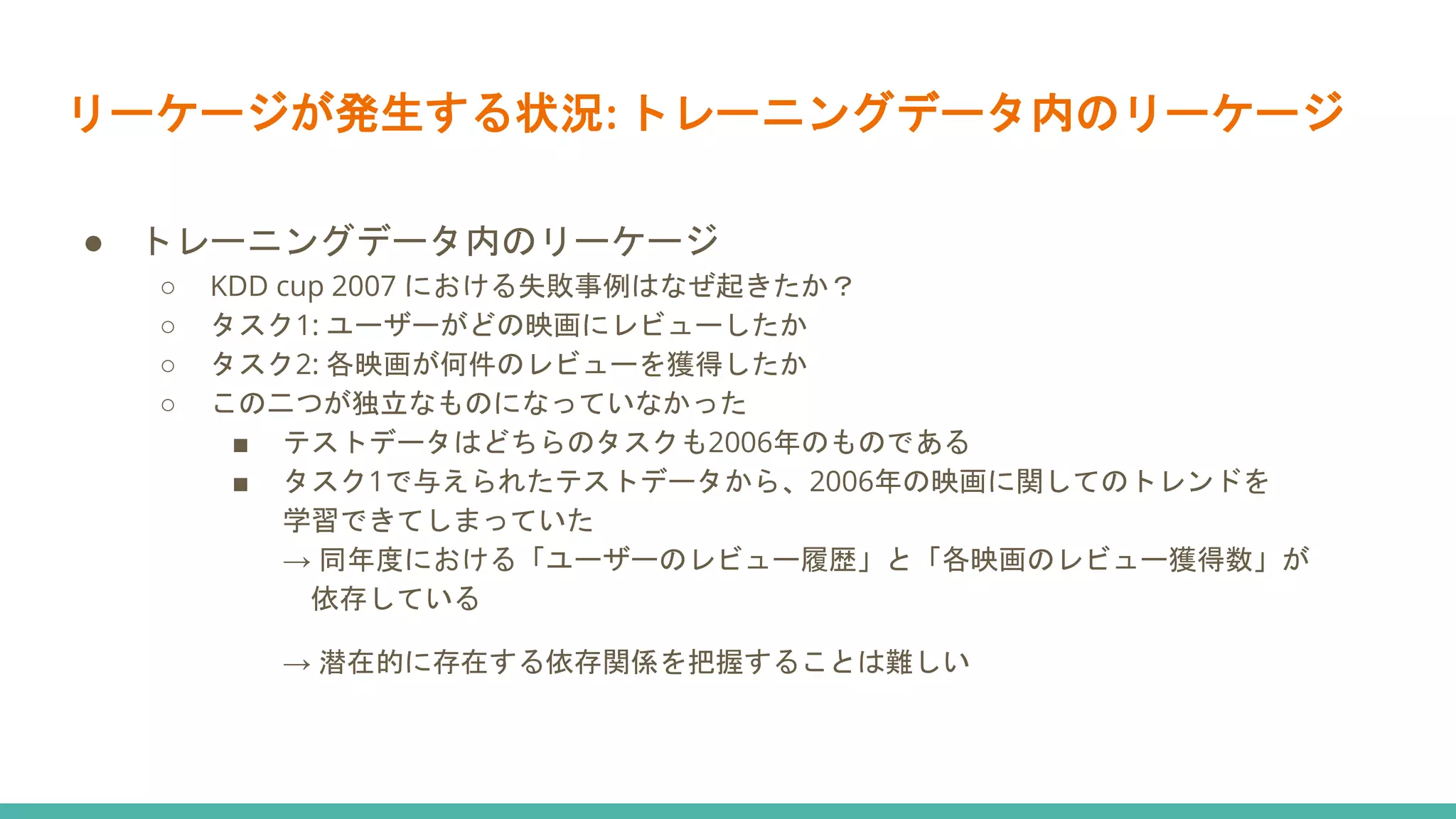 リーケージが発生する状況: トレーニングデータ内のリーケージ
● トレーニングデータ内のリーケージ
○ KDD cup 2007 における失敗事例はなぜ起きたか？
○ タスク1: ユーザーがどの映画にレビューしたか
○ タスク2: 各映画が何件のレビューを獲得したか
○ この二つが独立なものになっていなかった
■ テストデータはどちらのタスクも2006年のものである
■ タスク1で与えられたテストデータから、2006年の映画に関してのトレンドを
学習できてしまっていた
→ 同年度における「ユーザーのレビュー履歴」と「各映画のレビュー獲得数」が
依存している
→ 潜在的に存在する依存関係を把握することは難しい
 