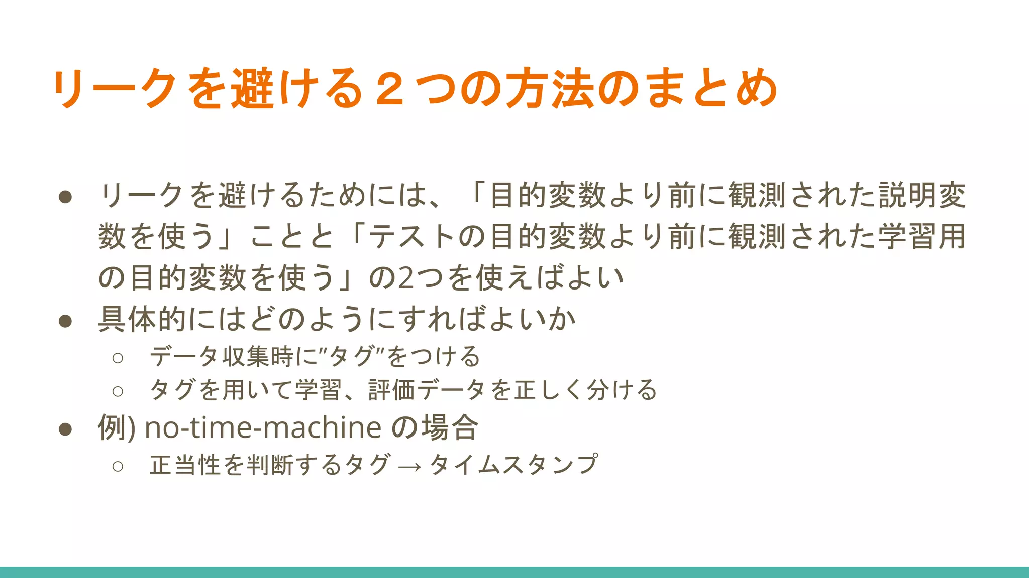 リークを避ける２つの方法のまとめ
● リークを避けるためには、「目的変数より前に観測された説明変
数を使う」ことと「テストの目的変数より前に観測された学習用
の目的変数を使う」の2つを使えばよい
● 具体的にはどのようにすればよいか
○ データ収集時に”タグ”をつける
○ タグを用いて学習、評価データを正しく分ける
● 例) no-time-machine の場合
○ 正当性を判断するタグ → タイムスタンプ
 