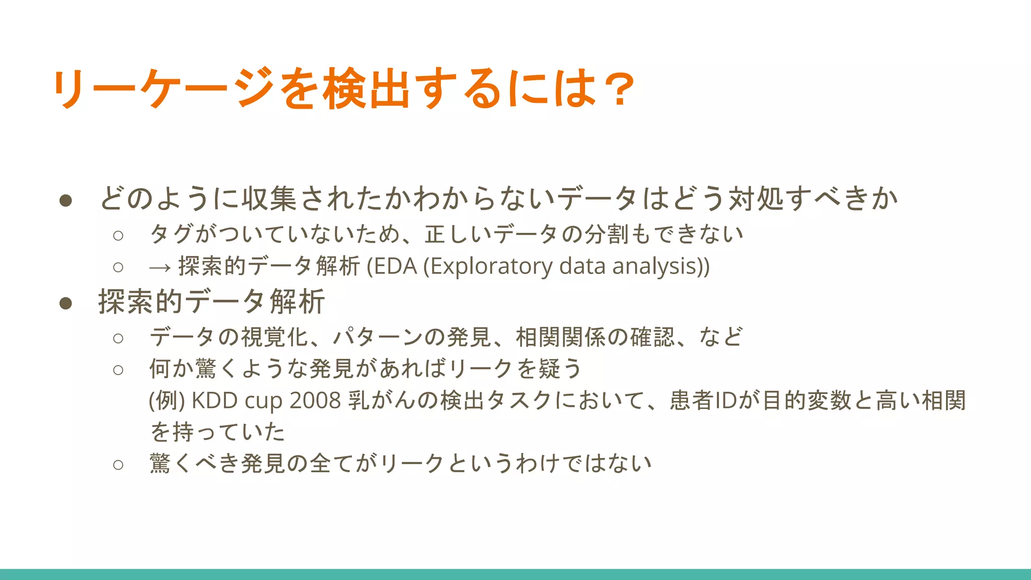 リーケージを検出するには？
● どのように収集されたかわからないデータはどう対処すべきか
○ タグがついていないため、正しいデータの分割もできない
○ → 探索的データ解析 (EDA (Exploratory data analysis))
● 探索的データ解析
○ データの視覚化、パターンの発見、相関関係の確認、など
○ 何か驚くような発見があればリークを疑う
(例) KDD cup 2008 乳がんの検出タスクにおいて、患者IDが目的変数と高い相関
を持っていた
○ 驚くべき発見の全てがリークというわけではない
 