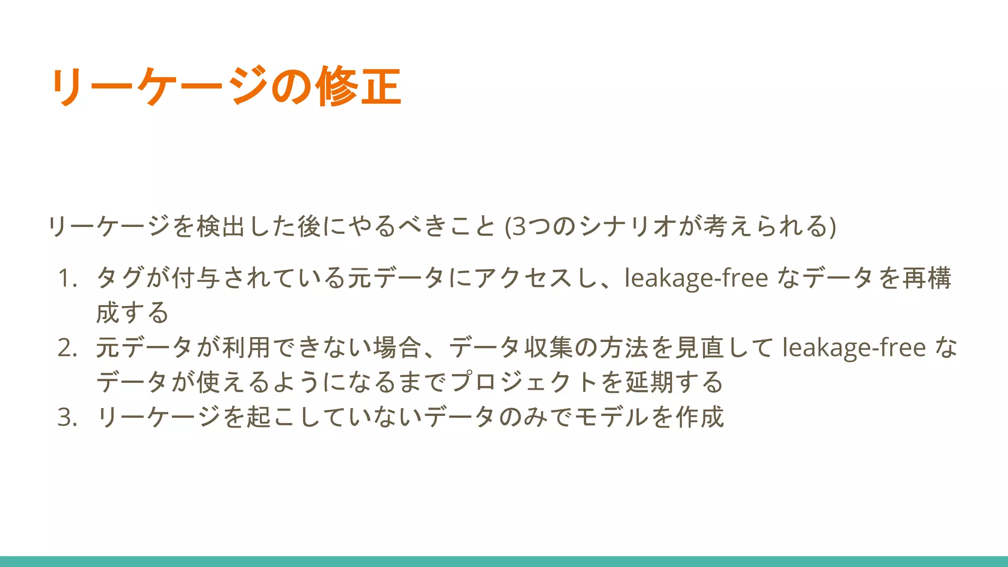 リーケージの修正
リーケージを検出した後にやるべきこと (3つのシナリオが考えられる)
1. タグが付与されている元データにアクセスし、leakage-free なデータを再構
成する
2. 元データが利用できない場合、データ収集の方法を見直して leakage-free な
データが使えるようになるまでプロジェクトを延期する
3. リーケージを起こしていないデータのみでモデルを作成
 