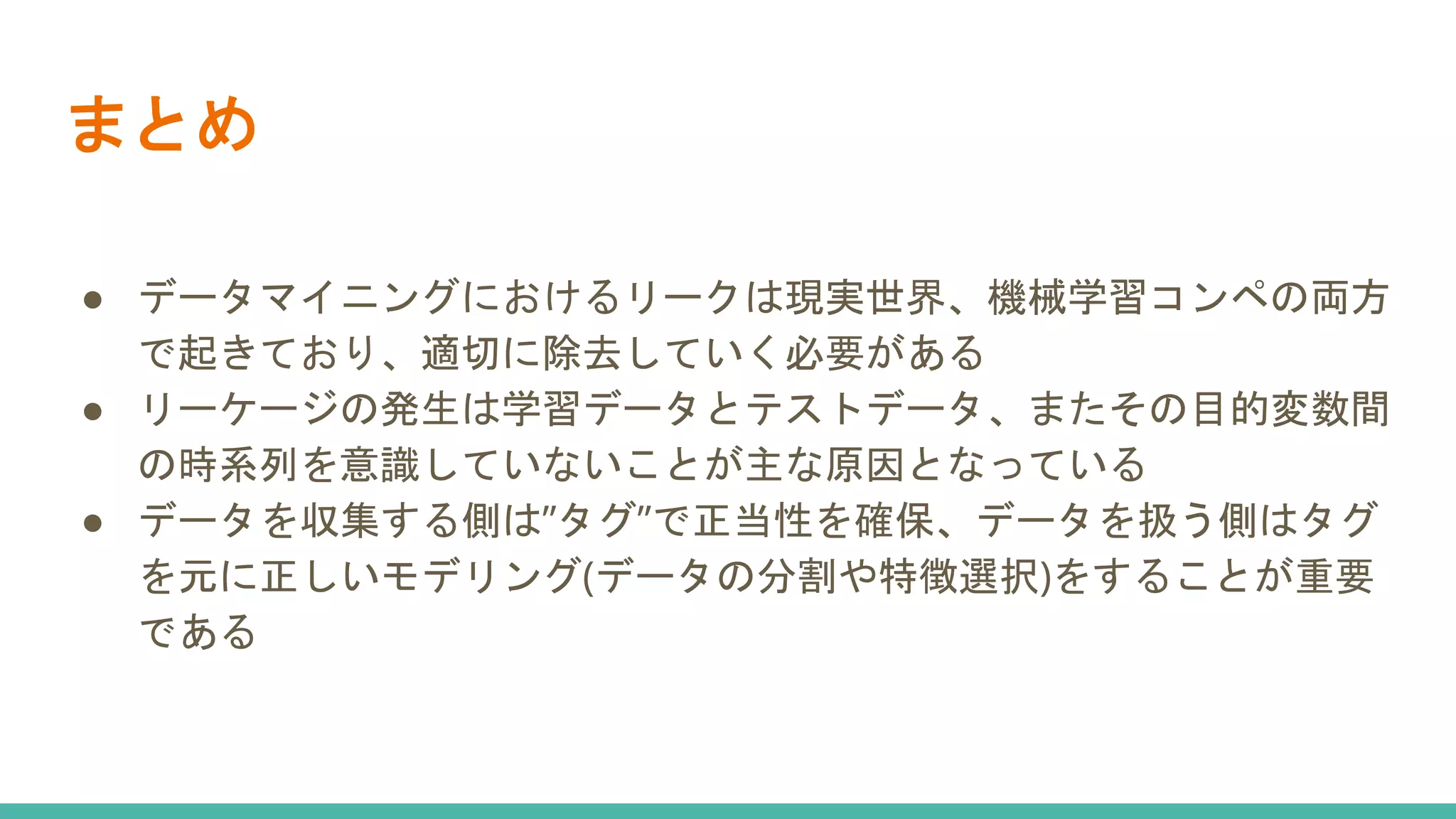 まとめ
● データマイニングにおけるリークは現実世界、機械学習コンペの両方
で起きており、適切に除去していく必要がある
● リーケージの発生は学習データとテストデータ、またその目的変数間
の時系列を意識していないことが主な原因となっている
● データを収集する側は”タグ”で正当性を確保、データを扱う側はタグ
を元に正しいモデリング(データの分割や特徴選択)をすることが重要
である
 