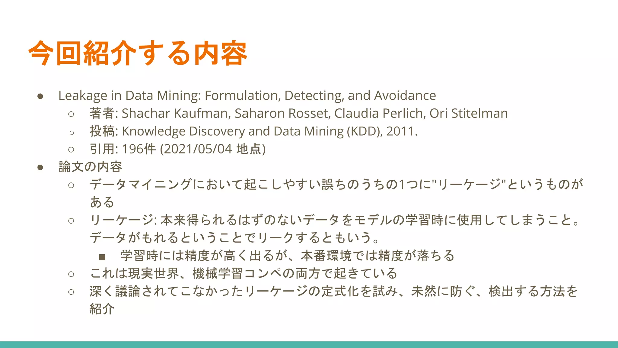 今回紹介する内容
● Leakage in Data Mining: Formulation, Detecting, and Avoidance
○ 著者: Shachar Kaufman, Saharon Rosset, Claudia Perlich, Ori Stitelman
○ 投稿: Knowledge Discovery and Data Mining (KDD), 2011.
○ 引用: 196件 (2021/05/04 地点)
● 論文の内容
○ データマイニングにおいて起こしやすい誤ちのうちの1つに"リーケージ"というものが
ある
○ リーケージ: 本来得られるはずのないデータをモデルの学習時に使用してしまうこと。
データがもれるということでリークするともいう。
■ 学習時には精度が高く出るが、本番環境では精度が落ちる
○ これは現実世界、機械学習コンペの両方で起きている
○ 深く議論されてこなかったリーケージの定式化を試み、未然に防ぐ、検出する方法を
紹介
 