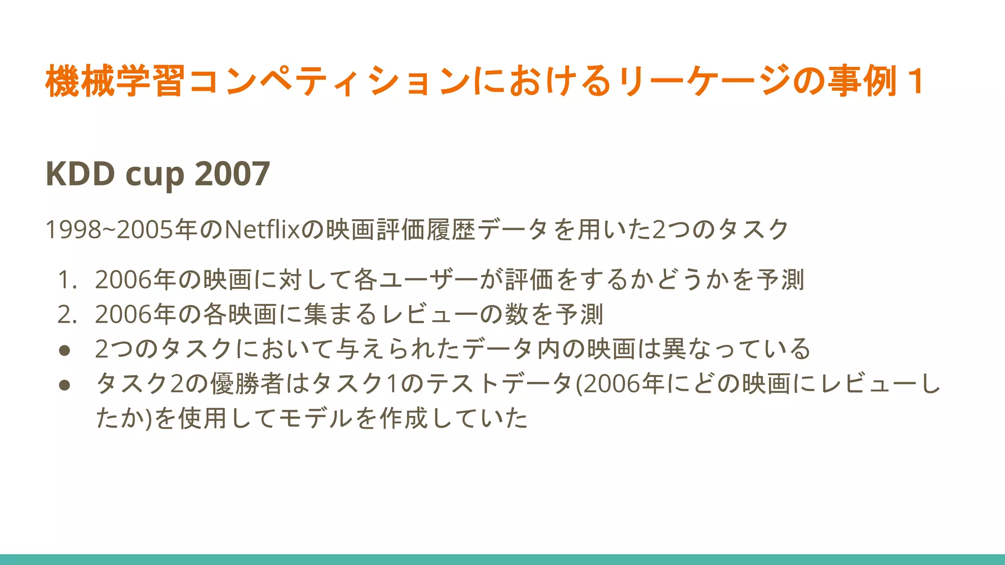 機械学習コンペティションにおけるリーケージの事例１
KDD cup 2007
1998~2005年のNetflixの映画評価履歴データを用いた2つのタスク
1. 2006年の映画に対して各ユーザーが評価をするかどうかを予測
2. 2006年の各映画に集まるレビューの数を予測
● 2つのタスクにおいて与えられたデータ内の映画は異なっている
● タスク2の優勝者はタスク1のテストデータ(2006年にどの映画にレビューし
たか)を使用してモデルを作成していた
 